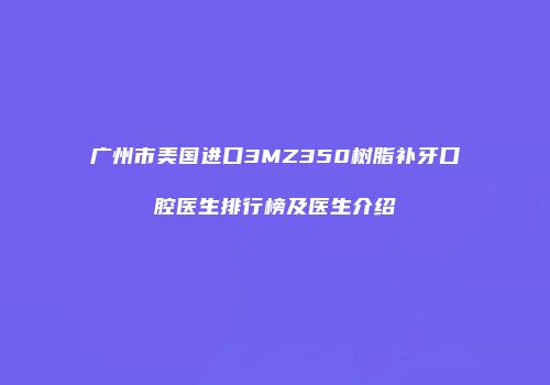 广州市美国进口3MZ350树脂补牙口腔医生排行榜及医生介绍