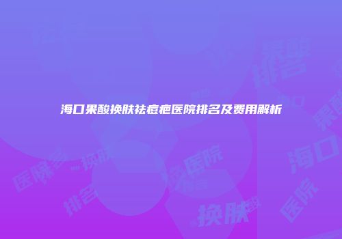 海口果酸换肤祛痘疤医院排名及费用解析