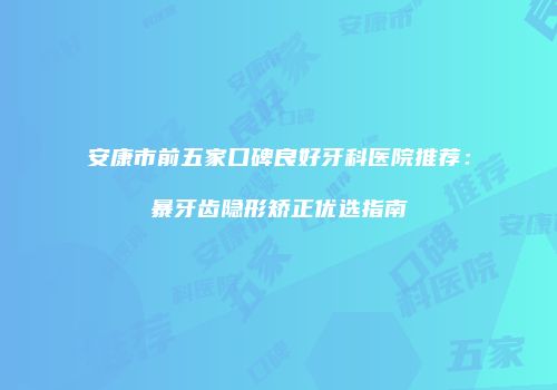 安康市前五家口碑良好牙科医院推荐：暴牙齿隐形矫正优选指南