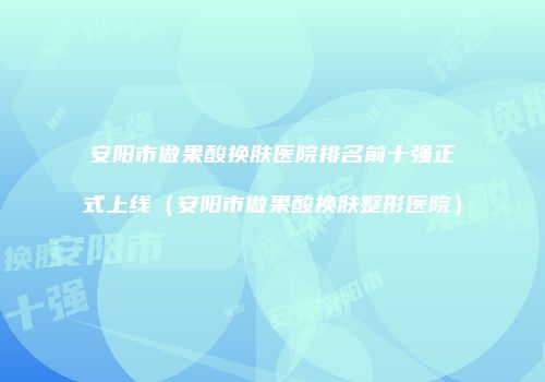 安阳市做果酸换肤医院排名前十强正式上线（安阳市做果酸换肤整形医院）