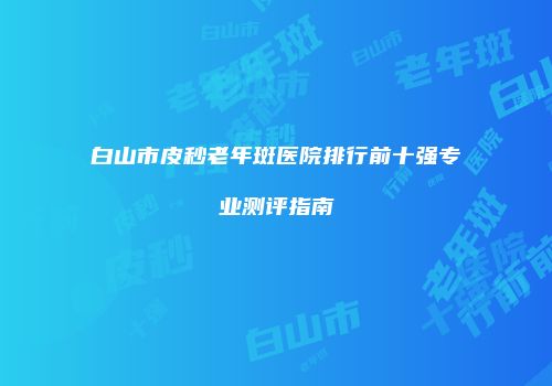 白山市皮秒老年斑医院排行前十强专业测评指南