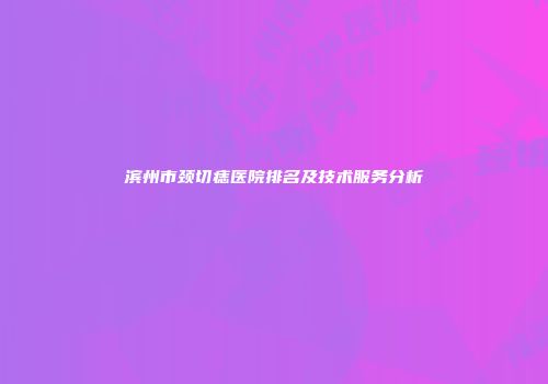 滨州市颈切痣医院排名及技术服务分析