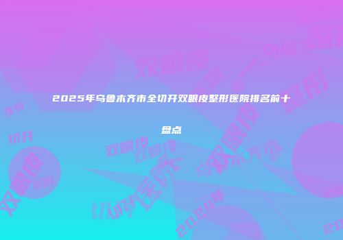 2025年乌鲁木齐市全切开双眼皮整形医院排名前十盘点