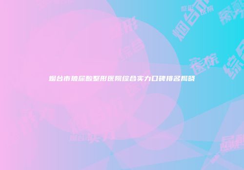烟台市玻尿酸整形医院综合实力口碑排名揭晓