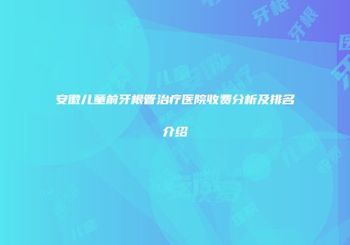 安徽儿童前牙根管治疗医院收费分析及排名介绍