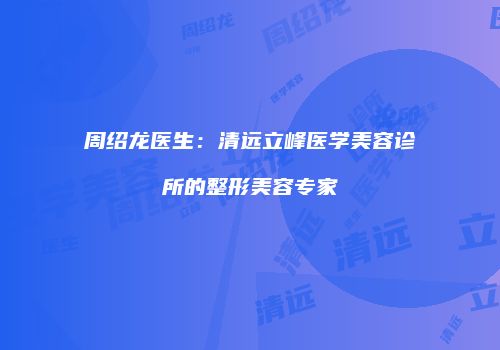 周绍龙医生：清远立峰医学美容诊所的整形美容专家