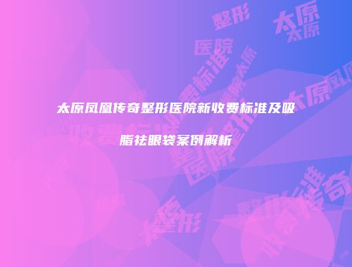 太原凤凰传奇整形医院新收费标准及吸脂祛眼袋案例解析