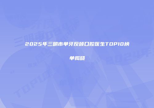 2025年三明市单牙反颌口腔医生TOP10榜单揭晓