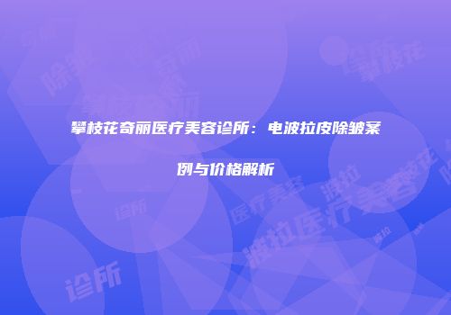 攀枝花奇丽医疗美容诊所：电波拉皮除皱案例与价格解析