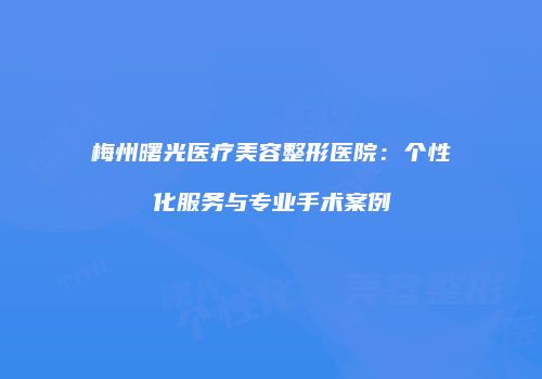 梅州曙光医疗美容整形医院：个性化服务与专业手术案例