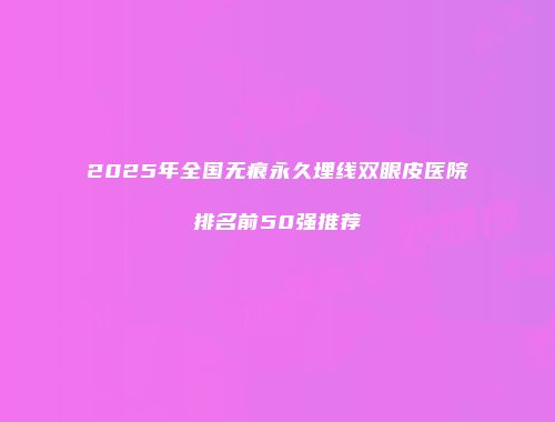 2025年全国无痕永久埋线双眼皮医院排名前50强推荐