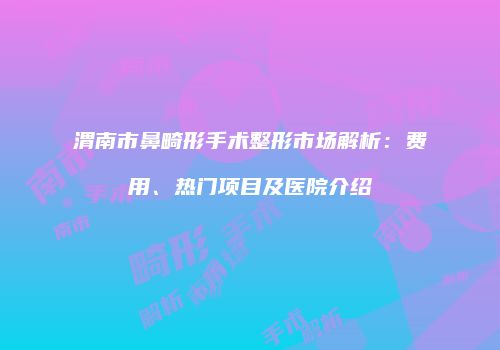 渭南市鼻畸形手术整形市场解析：费用、热门项目及医院介绍