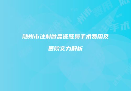 随州市注射微晶瓷隆鼻手术费用及医院实力解析