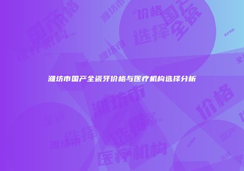 潍坊市国产全瓷牙价格与医疗机构选择分析