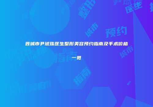 晋城市尹琥珠医生整形美容预约指南及手术价格一览
