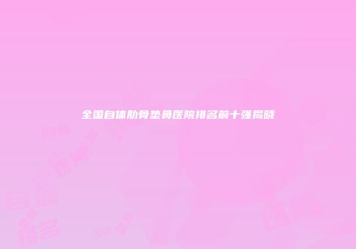 全国自体肋骨垫鼻医院排名前十强揭晓