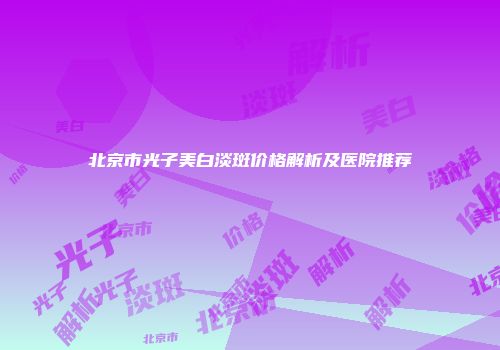 北京市光子美白淡斑价格解析及医院推荐