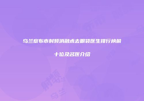 乌兰察布市射频消融术去眼袋医生排行榜前十位及名医介绍