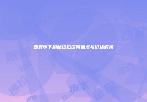 西安市下眼睑提拉医院盘点与价格解析