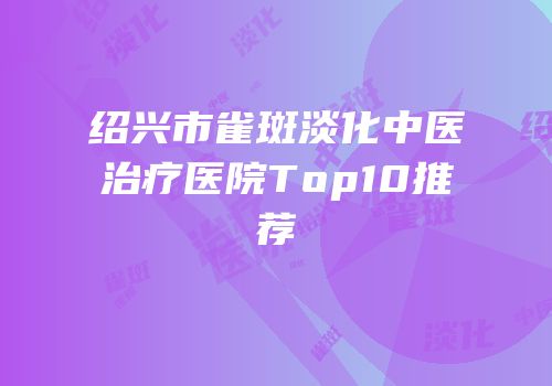绍兴市雀斑淡化中医治疗医院Top10推荐