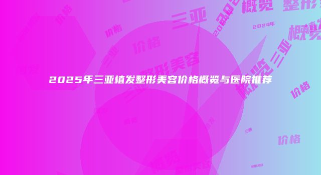 2025年三亚植发整形美容价格概览与医院推荐