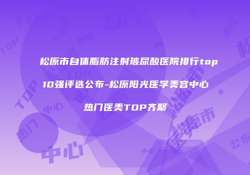 松原市自体脂肪注射玻尿酸医院排行top10强评选公布-松原阳光医学美容中心热门医美TOP齐聚