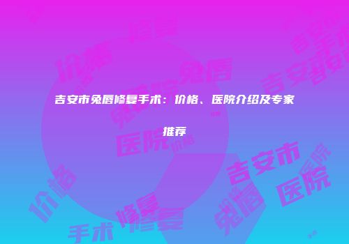 吉安市兔唇修复手术：价格、医院介绍及专家推荐