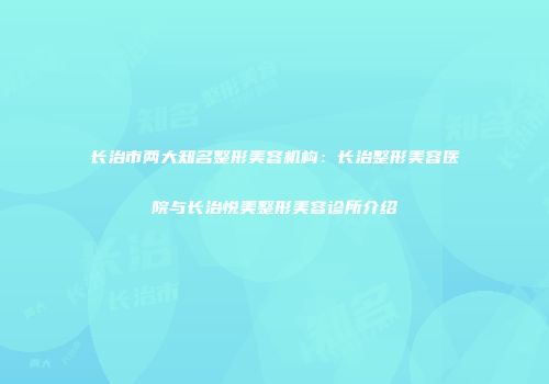 长治市两大知名整形美容机构：长治整形美容医院与长治悦美整形美容诊所介绍