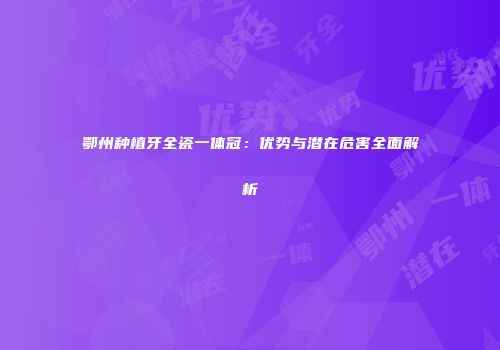 鄂州种植牙全瓷一体冠：优势与潜在危害全面解析