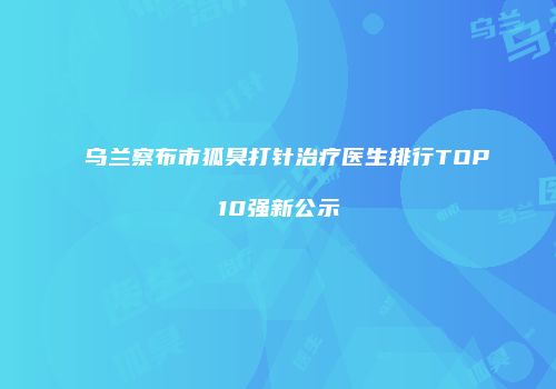 乌兰察布市狐臭打针治疗医生排行TOP10强新公示