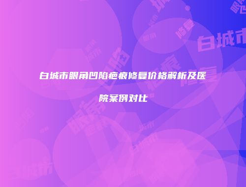 白城市眼角凹陷疤痕修复价格解析及医院案例对比