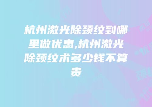 杭州激光除颈纹到哪里做优惠,杭州激光除颈纹术多少钱不算贵