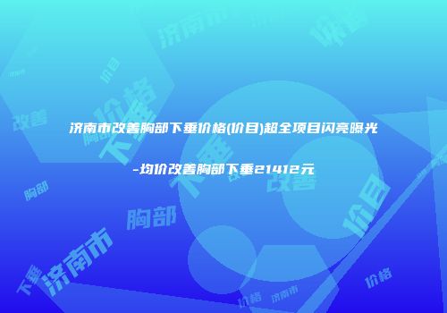济南市改善胸部下垂价格(价目)超全项目闪亮曝光-均价改善胸部下垂21412元