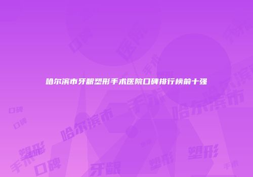 哈尔滨市牙龈塑形手术医院口碑排行榜前十强
