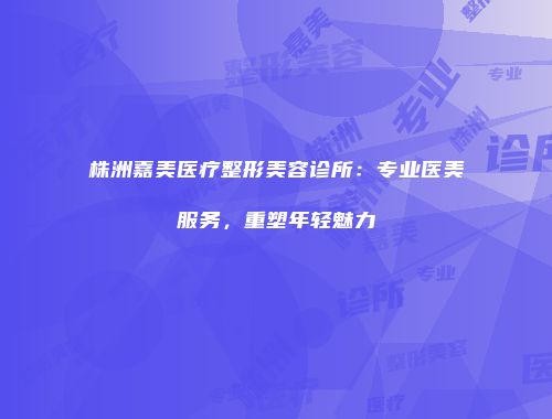 株洲嘉美医疗整形美容诊所：专业医美服务，重塑年轻魅力