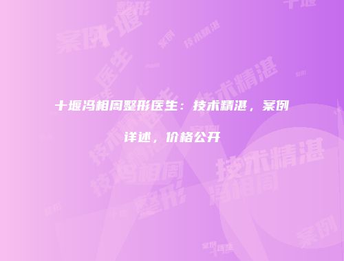 十堰冯相周整形医生：技术精湛，案例详述，价格公开