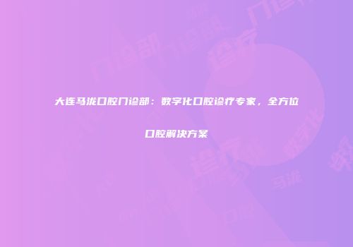 大连马泷口腔门诊部：数字化口腔诊疗专家，全方位口腔解决方案