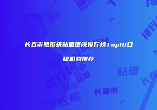 长春市隐形瓷贴面医院排行榜Top10口碑机构推荐