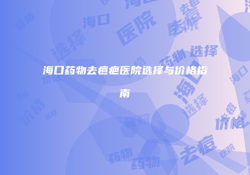 海口药物去痘疤医院选择与价格指南