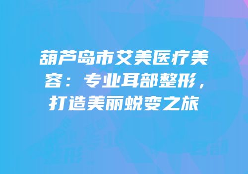 葫芦岛市艾美医疗美容：专业耳部整形，打造美丽蜕变之旅