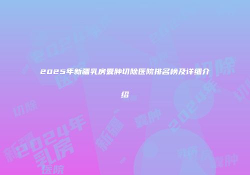 2025年新疆乳房囊肿切除医院排名榜及详细介绍