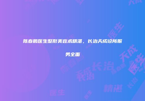 陈春鹏医生整形美容术精湛，长治天成诊所服务全面