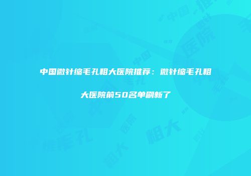 中国微针缩毛孔粗大医院推荐：微针缩毛孔粗大医院前50名单刷新了