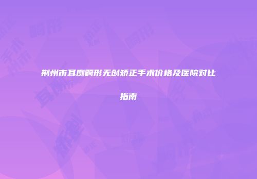 荆州市耳廓畸形无创矫正手术价格及医院对比指南