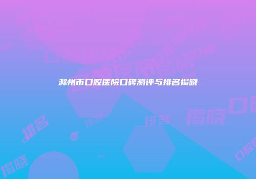 滁州市口腔医院口碑测评与排名揭晓