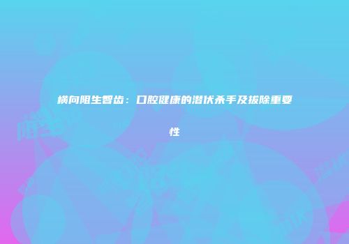横向阻生智齿：口腔健康的潜伏杀手及拔除重要性