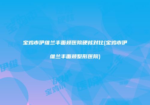 宝鸡市伊维兰丰面颊医院硬核对比(宝鸡市伊维兰丰面颊整形医院)