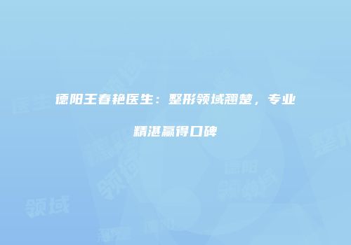 德阳王春艳医生：整形领域翘楚，专业精湛赢得口碑