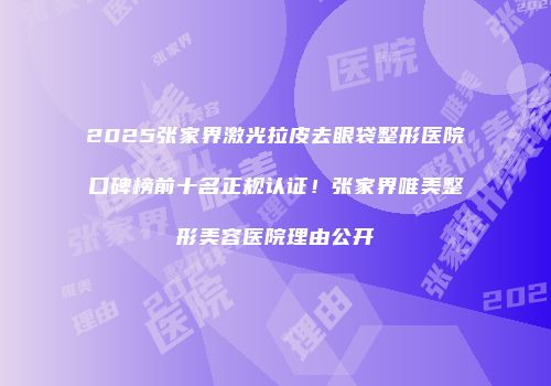 2025张家界激光拉皮去眼袋整形医院口碑榜前十名正规认证！张家界唯美整形美容医院理由公开