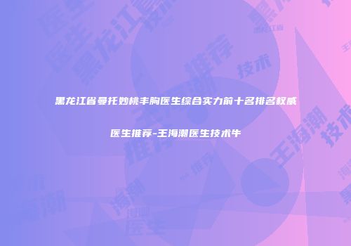 黑龙江省曼托妙桃丰胸医生综合实力前十名排名权威医生推荐-王海潮医生技术牛